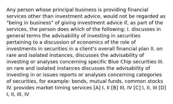 Any person whose principal business is providing financial services other than investment advice, would not be regarded as "being in business" of giving investment advice if, as part of the services, the person does which of the following: I. discusses in general terms the advisability of investing in securities pertaining to a discussion of economics of the role of investments in securities in a client's overall financial plan II. on rare and isolated instances, discusses the advisability of investing or analyses concerning specific Blue Chip securities III. on rare and isolated instances discusses the advisability of investing in or issues reports or analyses concerning categories of securities, for example: bonds, mutual funds, common stocks IV. provides market timing services [A] I, II [B] III, IV [C] I, II, III [D] I, II, III, IV