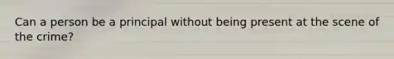 Can a person be a principal without being present at the scene of the crime?