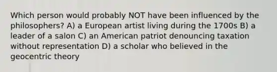 Which person would probably NOT have been influenced by the philosophers? A) a European artist living during the 1700s B) a leader of a salon C) an American patriot denouncing taxation without representation D) a scholar who believed in the geocentric theory