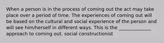 When a person is in the process of coming out the act may take place over a period of time. The experiences of coming out will be based on the cultural and social experience of the person and will see him/herself in different ways. This is the ______________ approach to coming out. social constructionist