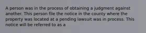 A person was in the process of obtaining a judgment against another. This person file the notice in the county where the property was located at a pending lawsuit was in process. This notice will be referred to as a