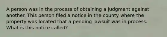 A person was in the process of obtaining a judgment against another. This person filed a notice in the county where the property was located that a pending lawsuit was in process. What is this notice called?