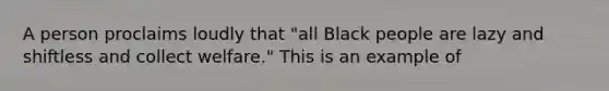 A person proclaims loudly that "all Black people are lazy and shiftless and collect welfare." This is an example of