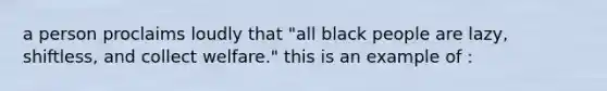 a person proclaims loudly that "all black people are lazy, shiftless, and collect welfare." this is an example of :