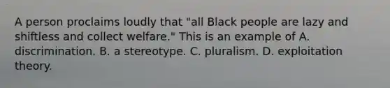 A person proclaims loudly that "all Black people are lazy and shiftless and collect welfare." This is an example of A. discrimination. B. a stereotype. C. pluralism. D. exploitation theory.