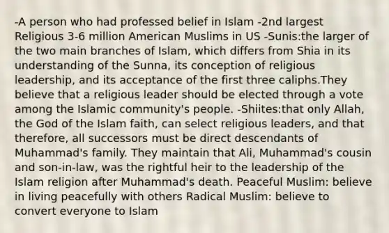 -A person who had professed belief in Islam -2nd largest Religious 3-6 million American Muslims in US -Sunis:the larger of the two main branches of Islam, which differs from Shia in its understanding of the Sunna, its conception of religious leadership, and its acceptance of the first three caliphs.They believe that a religious leader should be elected through a vote among the Islamic community's people. -Shiites:that only Allah, the God of the Islam faith, can select religious leaders, and that therefore, all successors must be direct descendants of Muhammad's family. They maintain that Ali, Muhammad's cousin and son-in-law, was the rightful heir to the leadership of the Islam religion after Muhammad's death. Peaceful Muslim: believe in living peacefully with others Radical Muslim: believe to convert everyone to Islam