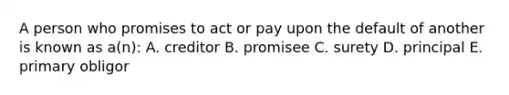 A person who promises to act or pay upon the default of another is known as a(n): A. creditor B. promisee C. surety D. principal E. primary obligor