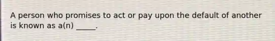 A person who promises to act or pay upon the default of another is known as a(n) _____.