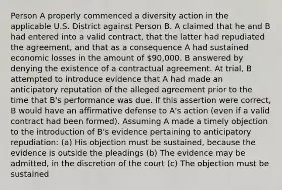 Person A properly commenced a diversity action in the applicable U.S. District against Person B. A claimed that he and B had entered into a valid contract, that the latter had repudiated the agreement, and that as a consequence A had sustained economic losses in the amount of 90,000. B answered by denying the existence of a contractual agreement. At trial, B attempted to introduce evidence that A had made an anticipatory reputation of the alleged agreement prior to the time that B's performance was due. If this assertion were correct, B would have an affirmative defense to A's action (even if a valid contract had been formed). Assuming A made a timely objection to the introduction of B's evidence pertaining to anticipatory repudiation: (a) His objection must be sustained, because the evidence is outside the pleadings (b) The evidence may be admitted, in the discretion of the court (c) The objection must be sustained