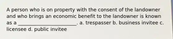 A person who is on property with the consent of the landowner and who brings an economic benefit to the landowner is known as a ________________________. a. trespasser b. business invitee c. licensee d. public invitee