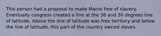 This person had a proposal to make Maine free of slavery. Eventually congress created a line at the 36 and 30 degrees line of latitude. Above the line of latitude was free territory and below the line of latitude, this part of the country owned slaves.