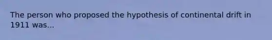 The person who proposed the hypothesis of continental drift in 1911 was...