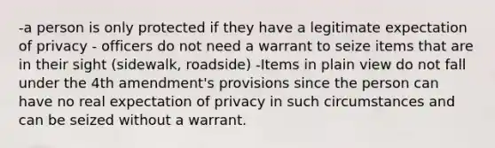 -a person is only protected if they have a legitimate expectation of privacy - officers do not need a warrant to seize items that are in their sight (sidewalk, roadside) -Items in plain view do not fall under the 4th amendment's provisions since the person can have no real expectation of privacy in such circumstances and can be seized without a warrant.