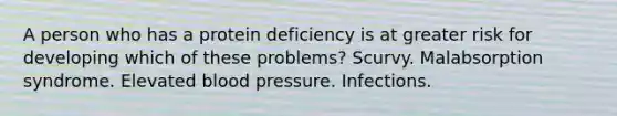 A person who has a protein deficiency is at greater risk for developing which of these problems? Scurvy. Malabsorption syndrome. Elevated blood pressure. Infections.