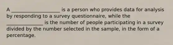 A ____________________ is a person who provides data for analysis by responding to a survey questionnaire, while the _______________ is the number of people participating in a survey divided by the number selected in the sample, in the form of a percentage.