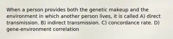 When a person provides both the genetic makeup and the environment in which another person lives, it is called A) direct transmission. B) indirect transmission. C) concordance rate. D) gene-environment correlation