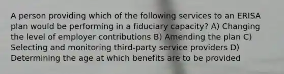 A person providing which of the following services to an ERISA plan would be performing in a fiduciary capacity? A) Changing the level of employer contributions B) Amending the plan C) Selecting and monitoring third-party service providers D) Determining the age at which benefits are to be provided