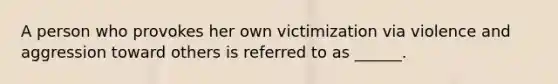 A person who provokes her own victimization via violence and aggression toward others is referred to as ______.