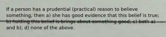 If a person has a prudential (practical) reason to believe something, then a) she has good evidence that this belief is true; b) holding this belief is brings about something good; c) both a) and b); d) none of the above.