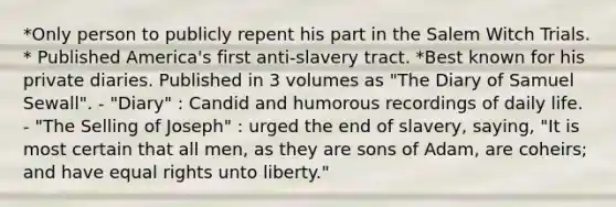 *Only person to publicly repent his part in the Salem Witch Trials. * Published America's first anti-slavery tract. *Best known for his private diaries. Published in 3 volumes as "The Diary of Samuel Sewall". - "Diary" : Candid and humorous recordings of daily life. - "The Selling of Joseph" : urged the end of slavery, saying, "It is most certain that all men, as they are sons of Adam, are coheirs; and have equal rights unto liberty."