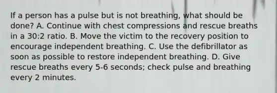 If a person has a pulse but is not breathing, what should be done? A. Continue with chest compressions and rescue breaths in a 30:2 ratio. B. Move the victim to the recovery position to encourage independent breathing. C. Use the defibrillator as soon as possible to restore independent breathing. D. Give rescue breaths every 5-6 seconds; check pulse and breathing every 2 minutes.