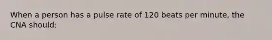 When a person has a pulse rate of 120 beats per minute, the CNA should: