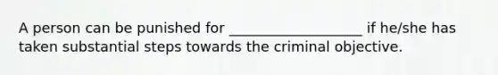 A person can be punished for ___________________ if he/she has taken substantial steps towards the criminal objective.