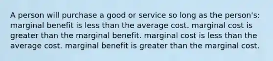 A person will purchase a good or service so long as the person's: marginal benefit is less than the average cost. marginal cost is greater than the marginal benefit. marginal cost is less than the average cost. marginal benefit is greater than the marginal cost.