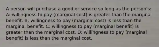 A person will purchase a good or service so long as the person's: A: willingness to pay (marginal cost) is <a href='https://www.questionai.com/knowledge/ktgHnBD4o3-greater-than' class='anchor-knowledge'>greater than</a> the marginal benefit. B: willingness to pay (marginal cost) is <a href='https://www.questionai.com/knowledge/k7BtlYpAMX-less-than' class='anchor-knowledge'>less than</a> the marginal benefit. C: willingness to pay (marginal benefit) is greater than the marginal cost. D: willingness to pay (marginal benefit) is less than the marginal cost.