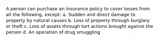 A person can purchase an insurance policy to cover losses from all the following, except: a. Sudden and direct damage to property by natural causes b. Loss of property through burglary or theft c. Loss of assets through tort actions brought against the person d. An operation of drug smuggling