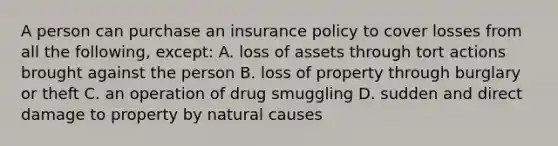 A person can purchase an insurance policy to cover losses from all the following, except: A. loss of assets through tort actions brought against the person B. loss of property through burglary or theft C. an operation of drug smuggling D. sudden and direct damage to property by natural causes