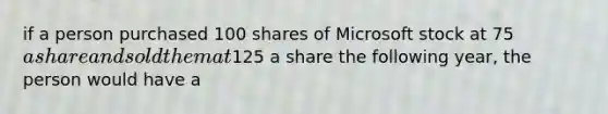 if a person purchased 100 shares of Microsoft stock at 75a share and sold them at125 a share the following year, the person would have a