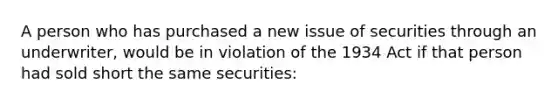 A person who has purchased a new issue of securities through an underwriter, would be in violation of the 1934 Act if that person had sold short the same securities: