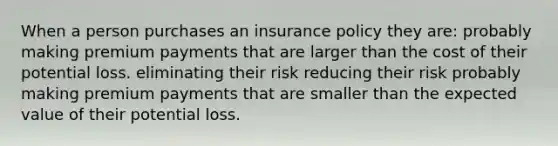 When a person purchases an insurance policy they are: probably making premium payments that are larger than the cost of their potential loss. eliminating their risk reducing their risk probably making premium payments that are smaller than the expected value of their potential loss.