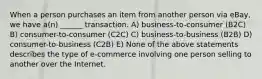 When a person purchases an item from another person via​ eBay, we have​ a(n) ______ transaction. A) business-to-consumer (B2C) B) ​consumer-to-consumer (C2C) C) business-to-business (B2B) D) consumer-to-business (C2B) E) None of the above statements describes the type of​ e-commerce involving one person selling to another over the Internet.