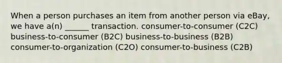 When a person purchases an item from another person via eBay, we have a(n) ______ transaction. consumer-to-consumer (C2C) business-to-consumer (B2C) business-to-business (B2B) consumer-to-organization (C2O) consumer-to-business (C2B)