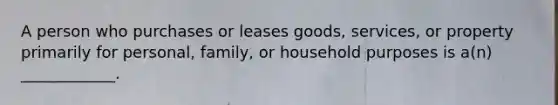 A person who purchases or leases goods, services, or property primarily for personal, family, or household purposes is a(n) ____________.