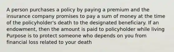 A person purchases a policy by paying a premium and the insurance company promises to pay a sum of money at the time of the policyholder's death to the designated beneficiary. If an endowment, then the amount is paid to policyholder while living Purpose is to protect someone who depends on you from financial loss related to your death