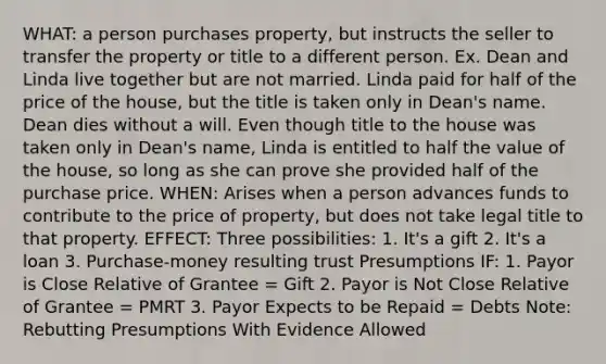 WHAT: a person purchases property, but instructs the seller to transfer the property or title to a different person. Ex. Dean and Linda live together but are not married. Linda paid for half of the price of the house, but the title is taken only in Dean's name. Dean dies without a will. Even though title to the house was taken only in Dean's name, Linda is entitled to half the value of the house, so long as she can prove she provided half of the purchase price. WHEN: Arises when a person advances funds to contribute to the price of property, but does not take legal title to that property. EFFECT: Three possibilities: 1. It's a gift 2. It's a loan 3. Purchase-money resulting trust Presumptions IF: 1. Payor is Close Relative of Grantee = Gift 2. Payor is Not Close Relative of Grantee = PMRT 3. Payor Expects to be Repaid = Debts Note: Rebutting Presumptions With Evidence Allowed