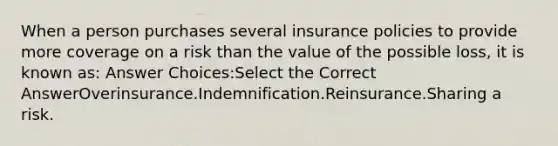 When a person purchases several insurance policies to provide more coverage on a risk than the value of the possible loss, it is known as: Answer Choices:Select the Correct AnswerOverinsurance.Indemnification.Reinsurance.Sharing a risk.