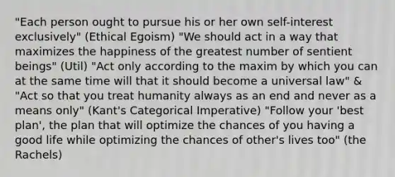 "Each person ought to pursue his or her own self-interest exclusively" (Ethical Egoism) "We should act in a way that maximizes the happiness of the greatest number of sentient beings" (Util) "Act only according to the maxim by which you can at the same time will that it should become a universal law" & "Act so that you treat humanity always as an end and never as a means only" (Kant's Categorical Imperative) "Follow your 'best plan', the plan that will optimize the chances of you having a good life while optimizing the chances of other's lives too" (the Rachels)