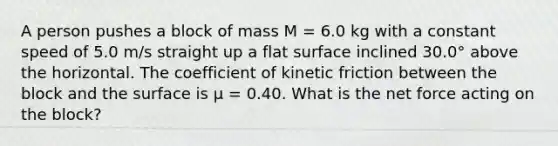 A person pushes a block of mass M = 6.0 kg with a constant speed of 5.0 m/s straight up a flat surface inclined 30.0° above the horizontal. The coefficient of kinetic friction between the block and the surface is μ = 0.40. What is the net force acting on the block?