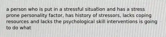 a person who is put in a stressful situation and has a stress prone personality factor, has history of stressors, lacks coping resources and lacks the psychological skill interventions is going to do what