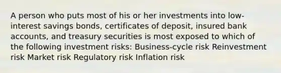 A person who puts most of his or her investments into low-interest savings bonds, certificates of deposit, insured bank accounts, and treasury securities is most exposed to which of the following investment risks: Business-cycle risk Reinvestment risk Market risk Regulatory risk Inflation risk