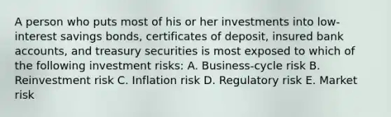 A person who puts most of his or her investments into low-interest savings bonds, certificates of deposit, insured bank accounts, and treasury securities is most exposed to which of the following investment risks: A. Business-cycle risk B. Reinvestment risk C. Inflation risk D. Regulatory risk E. Market risk