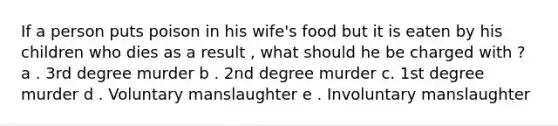 If a person puts poison in his wife's food but it is eaten by his children who dies as a result , what should he be charged with ? a . 3rd degree murder b . 2nd degree murder c. 1st degree murder d . Voluntary manslaughter e . Involuntary manslaughter