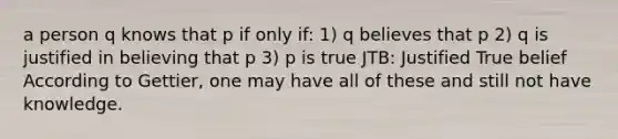 a person q knows that p if only if: 1) q believes that p 2) q is justified in believing that p 3) p is true JTB: Justified True belief According to Gettier, one may have all of these and still not have knowledge.