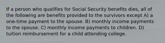 If a person who qualifies for Social Security benefits dies, all of the following are benefits provided to the survivors except A) a one-time payment to the spouse. B) monthly income payments to the spouse. C) monthly income payments to children. D) tuition reimbursement for a child attending college.