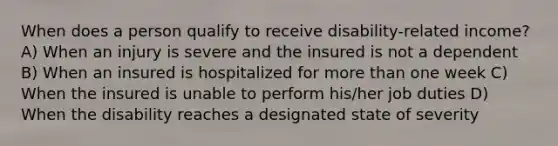 When does a person qualify to receive disability-related income? A) When an injury is severe and the insured is not a dependent B) When an insured is hospitalized for more than one week C) When the insured is unable to perform his/her job duties D) When the disability reaches a designated state of severity