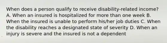 When does a person qualify to receive disability-related income? A. When an insured is hospitalized for more than one week B. When the insured is unable to perform his/her job duties C. When the disability reaches a designated state of severity D. When an injury is severe and the insured is not a dependent